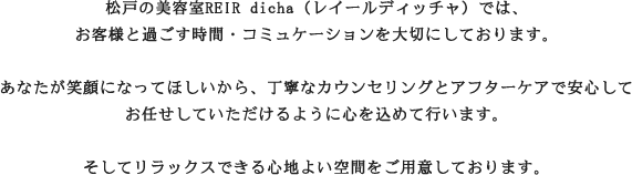 松戸の美容室REIR dicha（レイールディッチャ）では、お客様と過ごす時間・コミュケーションを大切にしております。あなたが笑顔になってほしいから、丁寧なカウンセリングとアフターケアで安心してお任せしていただけるように心を込めて行います。そしてリラックスできる心地よい空間をご用意しております。