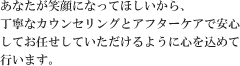 あなたが笑顔になってほしいから、丁寧なカウンセリングとアフターケアで安心してお任せしていただけるように心を込めて行います。